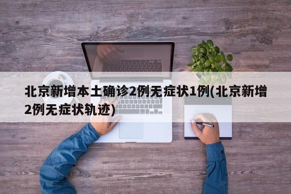 北京新增本土确诊2例无症状1例(北京新增2例无症状轨迹)