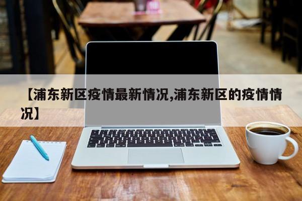 【浦东新区疫情最新情况,浦东新区的疫情情况】