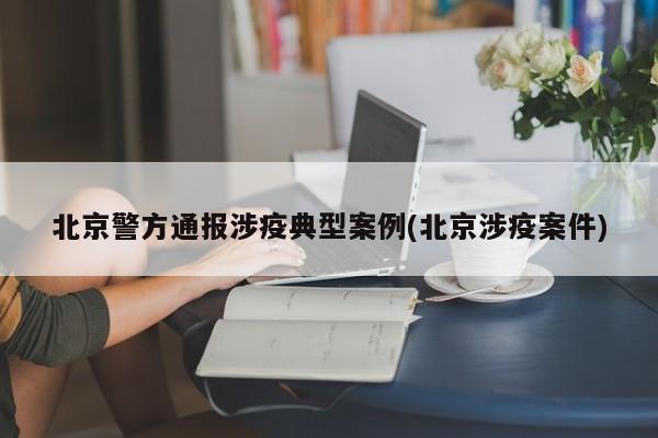 北京警方通报涉疫典型案例(北京涉疫案件)