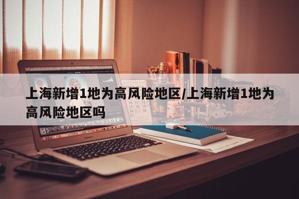 上海新增1地为高风险地区/上海新增1地为高风险地区吗