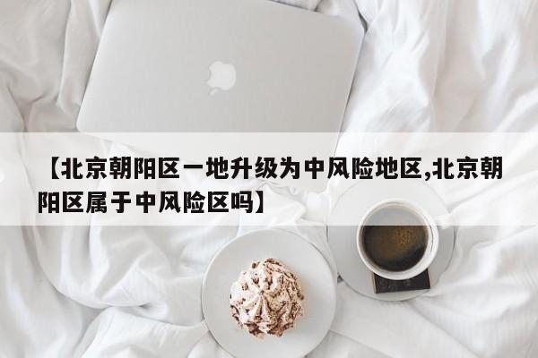 【北京朝阳区一地升级为中风险地区,北京朝阳区属于中风险区吗】