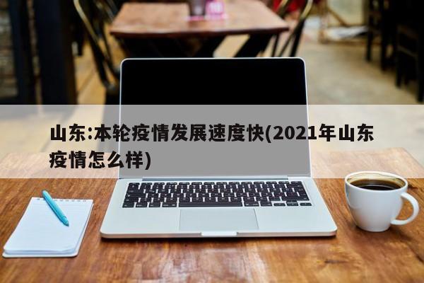 山东:本轮疫情发展速度快(2021年山东疫情怎么样)