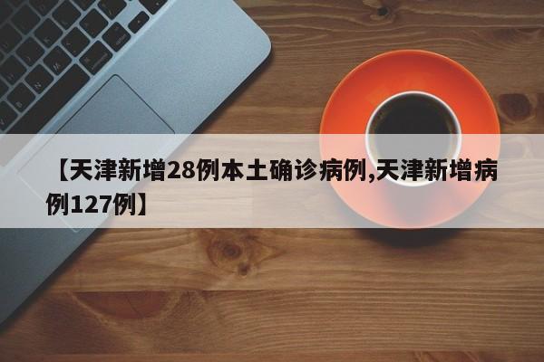 【天津新增28例本土确诊病例,天津新增病例127例】
