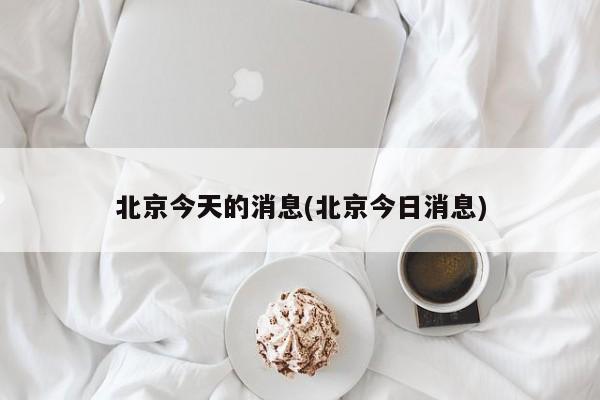 北京今天的消息(北京今日消息)