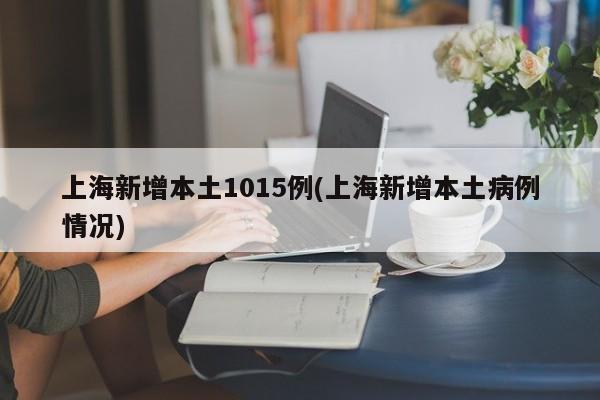 上海新增本土1015例(上海新增本土病例情况)