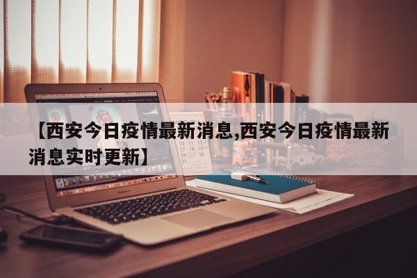 【西安今日疫情最新消息,西安今日疫情最新消息实时更新】