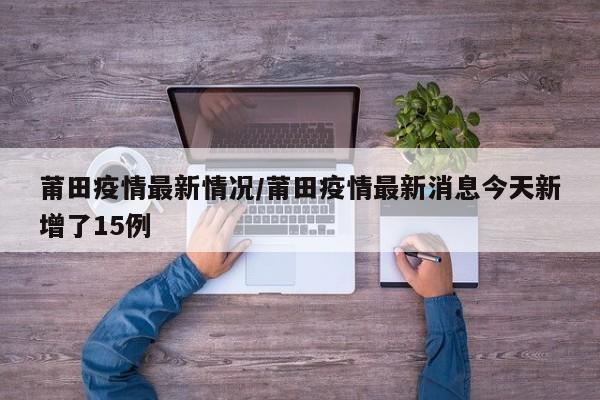 莆田疫情最新情况/莆田疫情最新消息今天新增了15例
