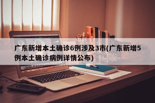 广东新增本土确诊6例涉及3市(广东新增5例本土确诊病例详情公布)