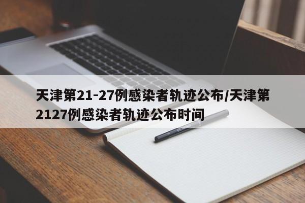 天津第21-27例感染者轨迹公布/天津第2127例感染者轨迹公布时间