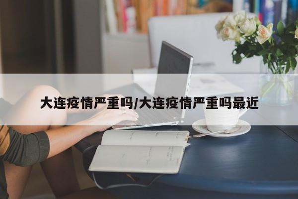 大连疫情严重吗/大连疫情严重吗最近