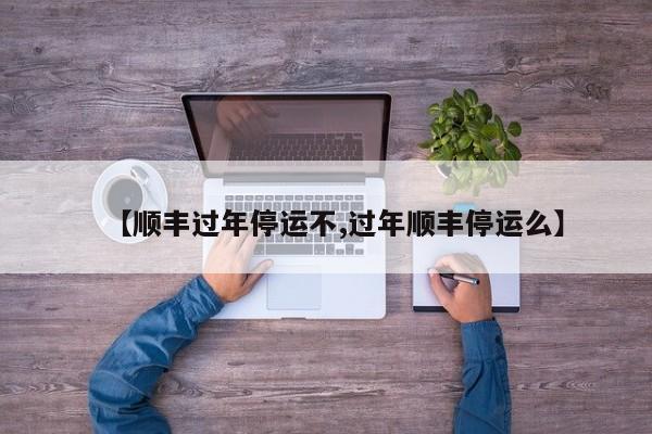 【顺丰过年停运不,过年顺丰停运么】