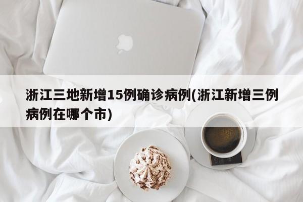 浙江三地新增15例确诊病例(浙江新增三例病例在哪个市)