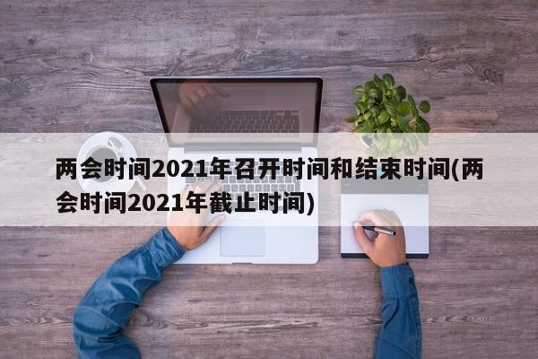 两会时间2021年召开时间和结束时间(两会时间2021年截止时间)