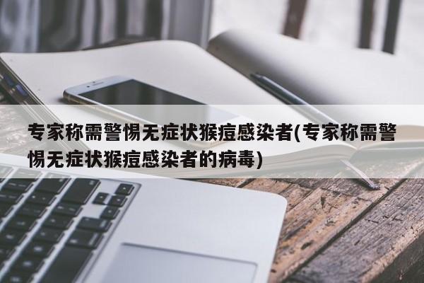 专家称需警惕无症状猴痘感染者(专家称需警惕无症状猴痘感染者的病毒)
