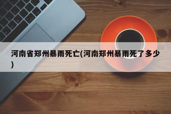 河南省郑州暴雨死亡(河南郑州暴雨死了多少)
