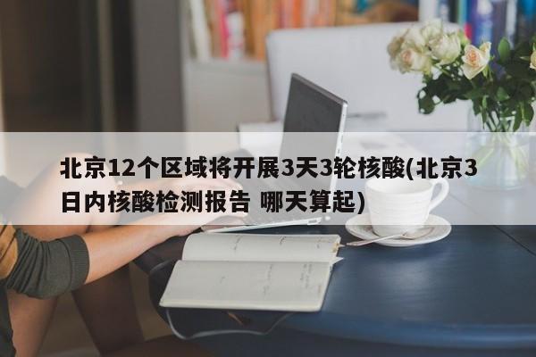 北京12个区域将开展3天3轮核酸(北京3日内核酸检测报告 哪天算起)