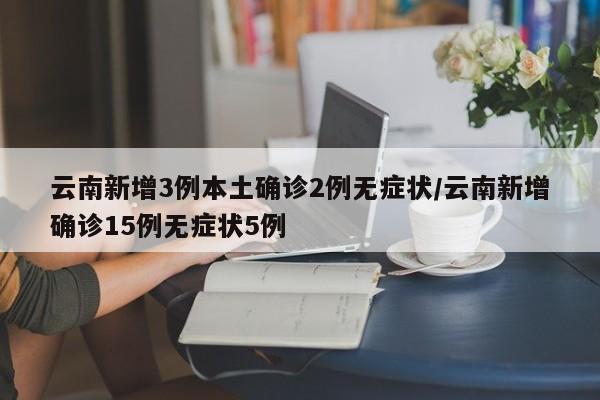 云南新增3例本土确诊2例无症状/云南新增确诊15例无症状5例