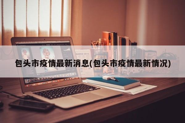包头市疫情最新消息(包头市疫情最新情况)