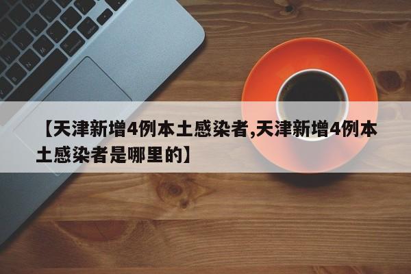 【天津新增4例本土感染者,天津新增4例本土感染者是哪里的】