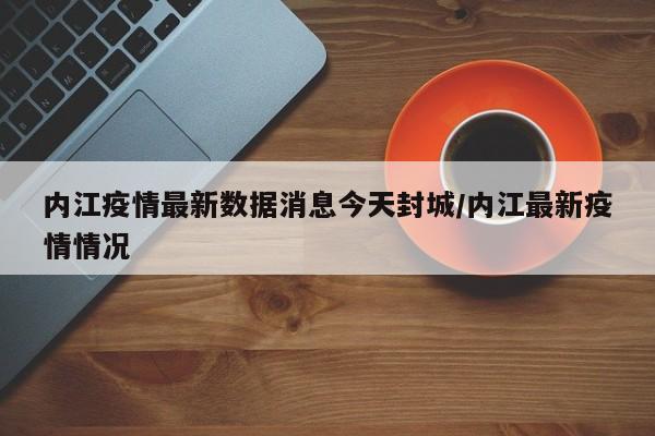 内江疫情最新数据消息今天封城/内江最新疫情情况