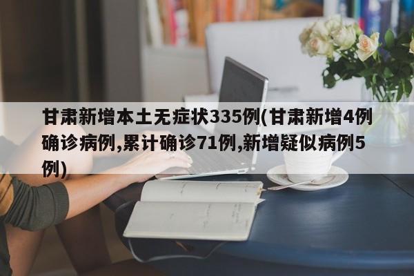 甘肃新增本土无症状335例(甘肃新增4例确诊病例,累计确诊71例,新增疑似病例5例)