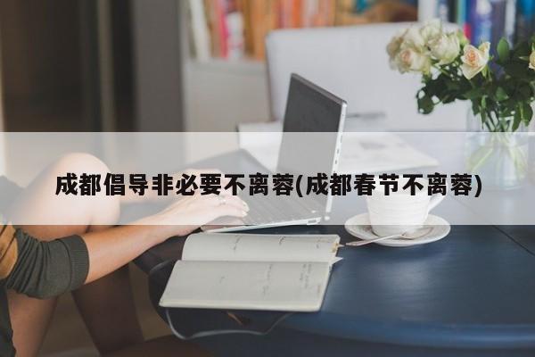 成都倡导非必要不离蓉(成都春节不离蓉)