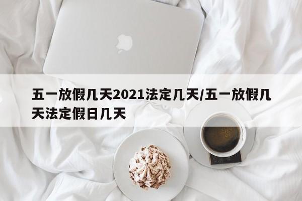 五一放假几天2021法定几天/五一放假几天法定假日几天