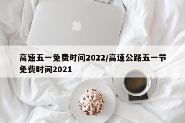 高速五一免费时间2022/高速公路五一节免费时间2021