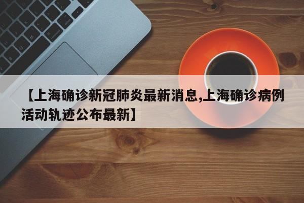 【上海确诊新冠肺炎最新消息,上海确诊病例活动轨迹公布最新】