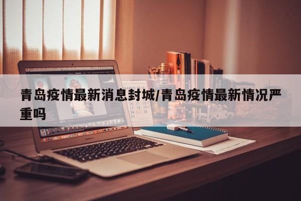 青岛疫情最新消息封城/青岛疫情最新情况严重吗