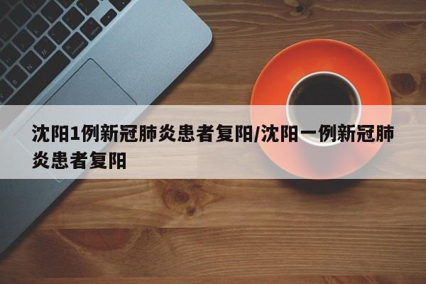 沈阳1例新冠肺炎患者复阳/沈阳一例新冠肺炎患者复阳