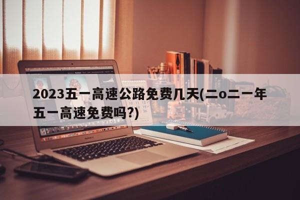 2023五一高速公路免费几天(二o二一年五一高速免费吗?)