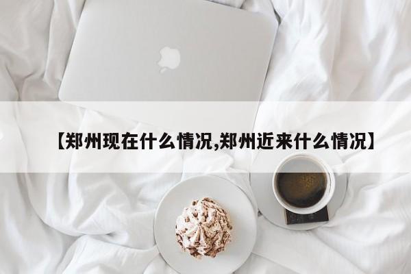 【郑州现在什么情况,郑州近来什么情况】
