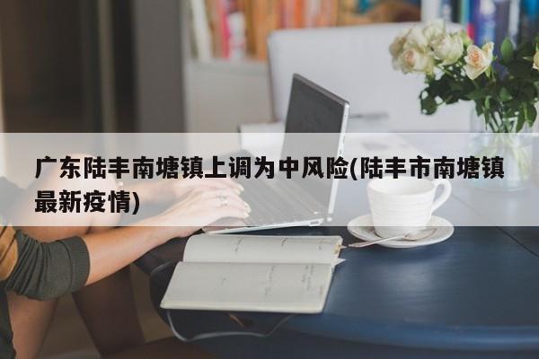 广东陆丰南塘镇上调为中风险(陆丰市南塘镇最新疫情)