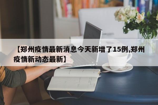 【郑州疫情最新消息今天新增了15例,郑州疫情新动态最新】