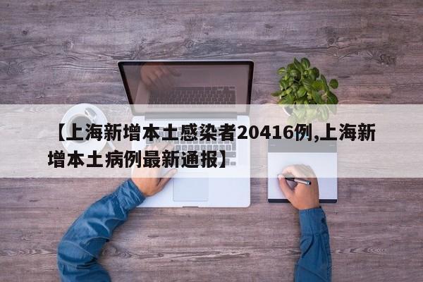 【上海新增本土感染者20416例,上海新增本土病例最新通报】