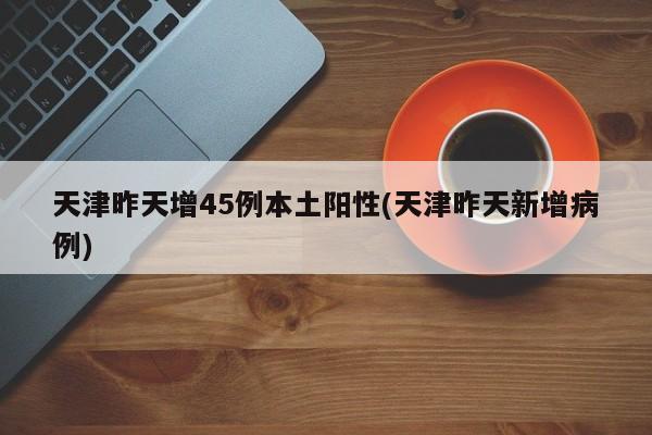 天津昨天增45例本土阳性(天津昨天新增病例)
