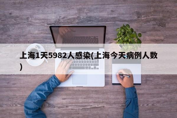 上海1天5982人感染(上海今天病例人数)