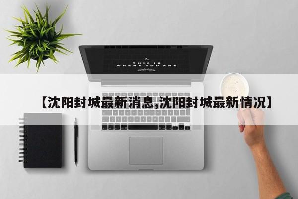【沈阳封城最新消息,沈阳封城最新情况】