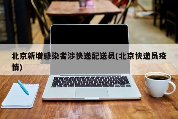 北京新增感染者涉快递配送员(北京快递员疫情)