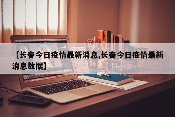 【长春今日疫情最新消息,长春今日疫情最新消息数据】