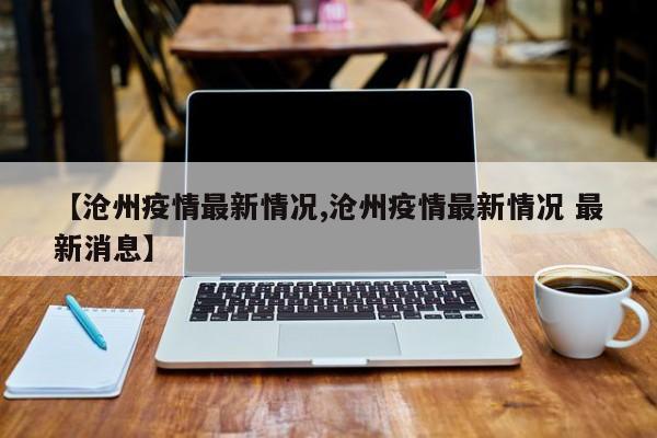 【沧州疫情最新情况,沧州疫情最新情况 最新消息】