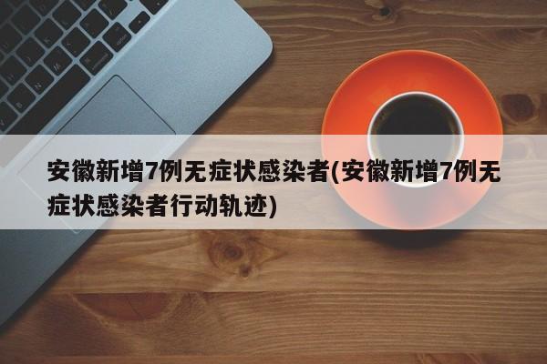 安徽新增7例无症状感染者(安徽新增7例无症状感染者行动轨迹)