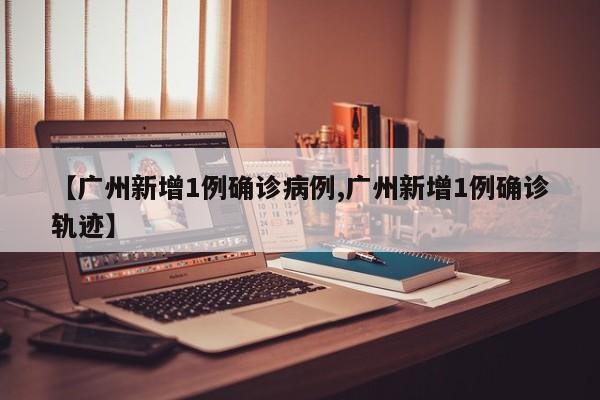 【广州新增1例确诊病例,广州新增1例确诊轨迹】