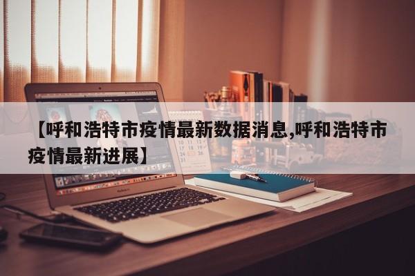 【呼和浩特市疫情最新数据消息,呼和浩特市疫情最新进展】
