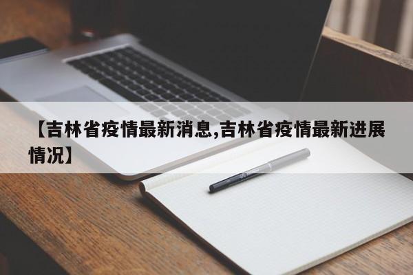 【吉林省疫情最新消息,吉林省疫情最新进展情况】