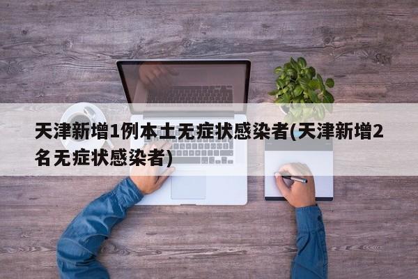 天津新增1例本土无症状感染者(天津新增2名无症状感染者)