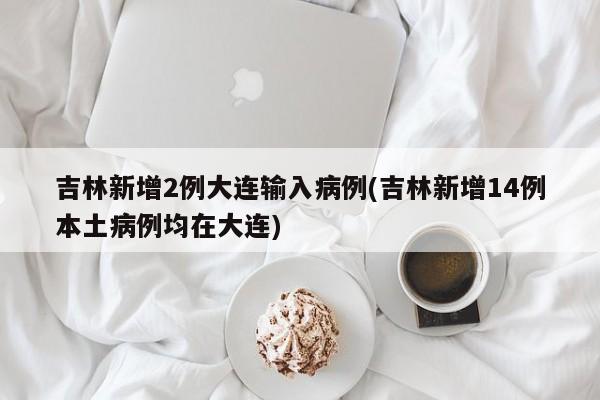 吉林新增2例大连输入病例(吉林新增14例本土病例均在大连)