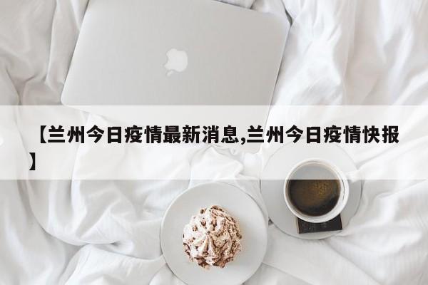 【兰州今日疫情最新消息,兰州今日疫情快报】