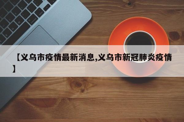 【义乌市疫情最新消息,义乌市新冠肺炎疫情】